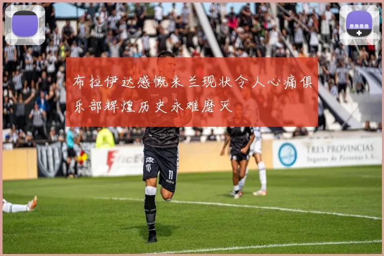 布拉伊达感慨米兰现状令人心痛俱乐部辉煌历史永难磨灭