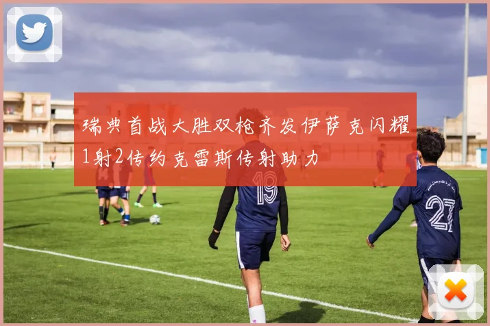 瑞典首战大胜双枪齐发伊萨克闪耀1射2传约克雷斯传射助力