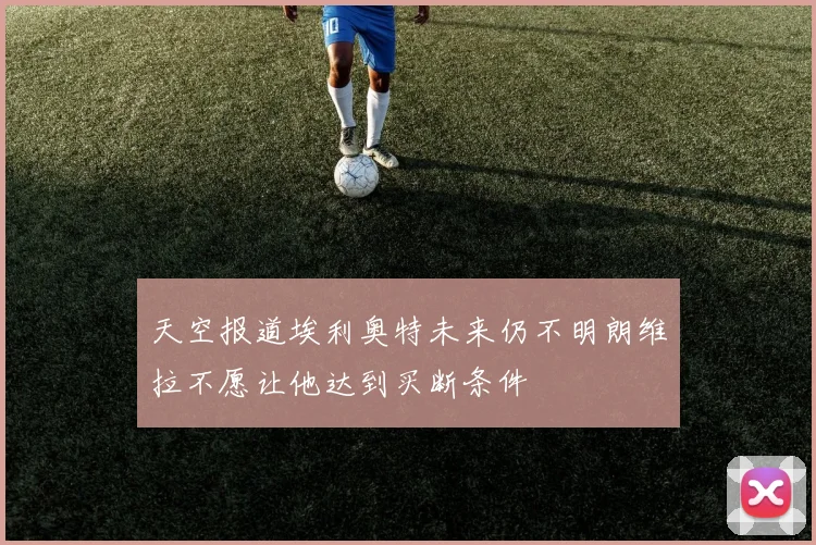 天空报道埃利奥特未来仍不明朗维拉不愿让他达到买断条件