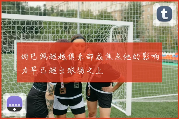 姆巴佩超越俱乐部成焦点他的影响力早已超出球场之上
