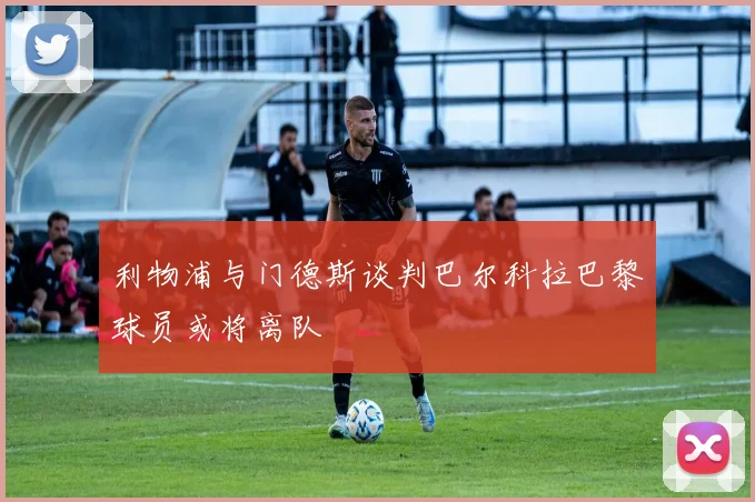利物浦与门德斯谈判巴尔科拉巴黎球员或将离队