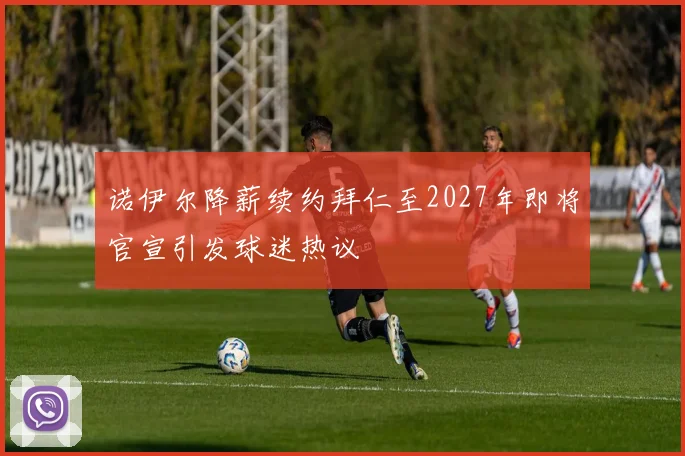 诺伊尔降薪续约拜仁至2027年即将官宣引发球迷热议