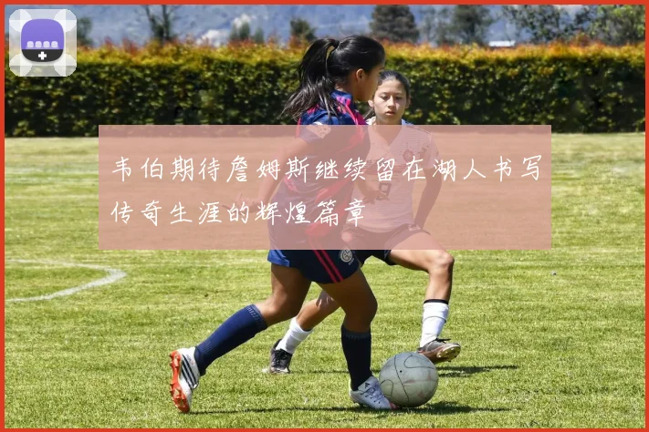 韦伯期待詹姆斯继续留在湖人书写传奇生涯的辉煌篇章