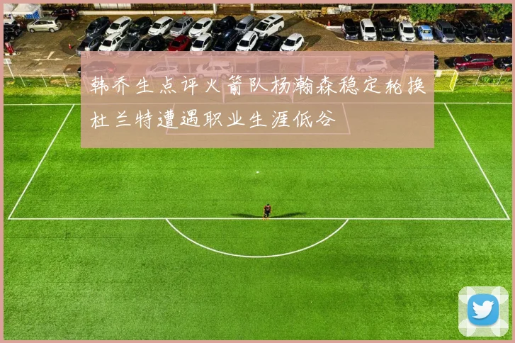 韩乔生点评火箭队杨瀚森稳定轮换杜兰特遭遇职业生涯低谷