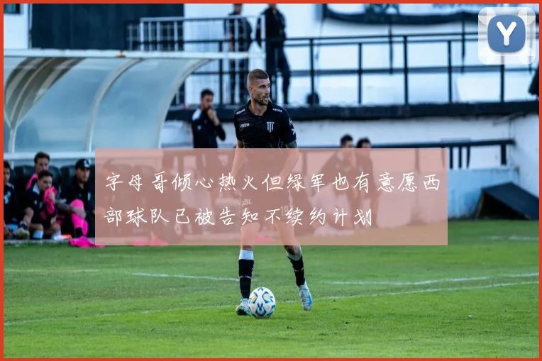 字母哥倾心热火但绿军也有意愿西部球队已被告知不续约计划