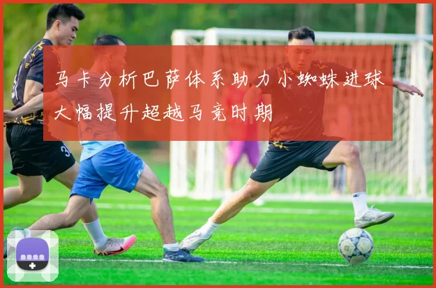 马卡分析巴萨体系助力小蜘蛛进球大幅提升超越马竞时期