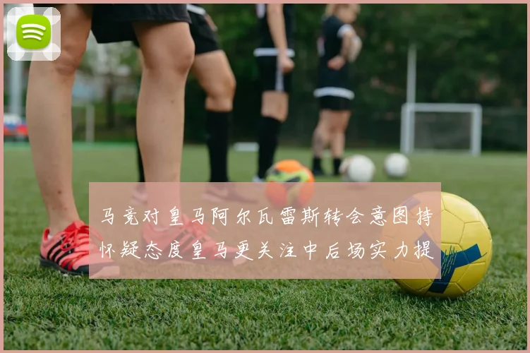 马竞对皇马阿尔瓦雷斯转会意图持怀疑态度皇马更关注中后场实力提升