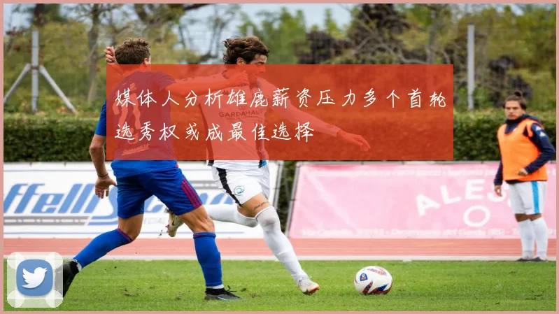 媒体人分析雄鹿薪资压力多个首轮选秀权或成最佳选择