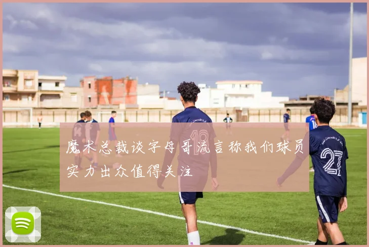 魔术总裁谈字母哥流言称我们球员实力出众值得关注