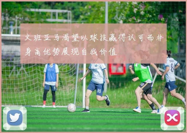 文班亚马渴望以球技赢得认可而非身高优势展现自我价值