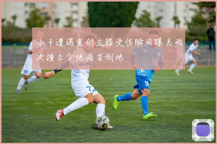 小卡遭遇重创左膝受伤瞬间曝光两次撞击令他痛苦倒地