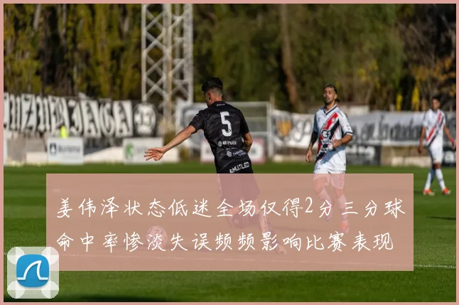 姜伟泽状态低迷全场仅得2分三分球命中率惨淡失误频频影响比赛表现