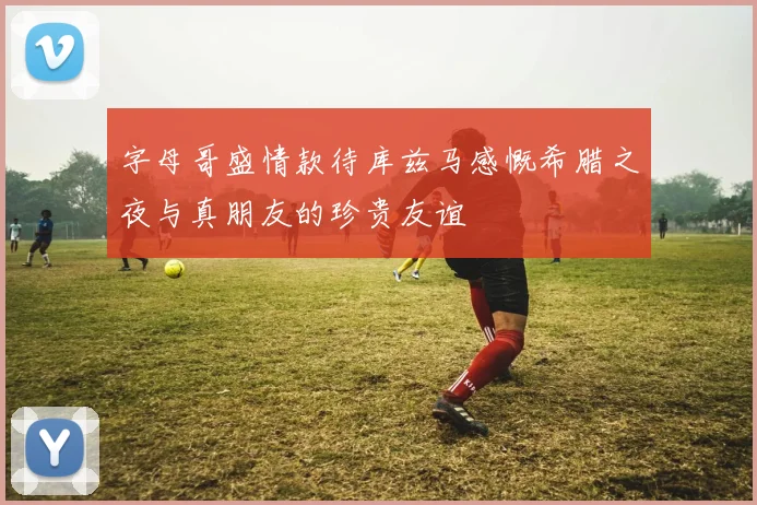 字母哥盛情款待库兹马感慨希腊之夜与真朋友的珍贵友谊