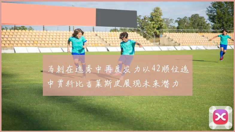 马刺在选秀中再度发力以42顺位选中贾科比吉莱斯皮展现未来潜力