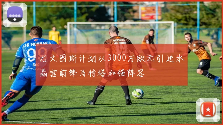 尤文图斯计划以3000万欧元引进水晶宫前锋马特塔加强阵容