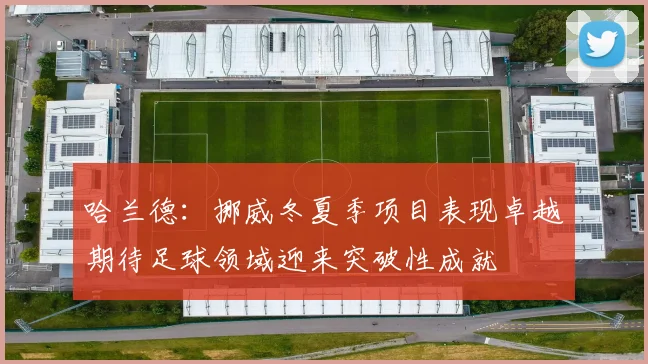 哈兰德：挪威冬夏季项目表现卓越期待足球领域迎来突破性成就