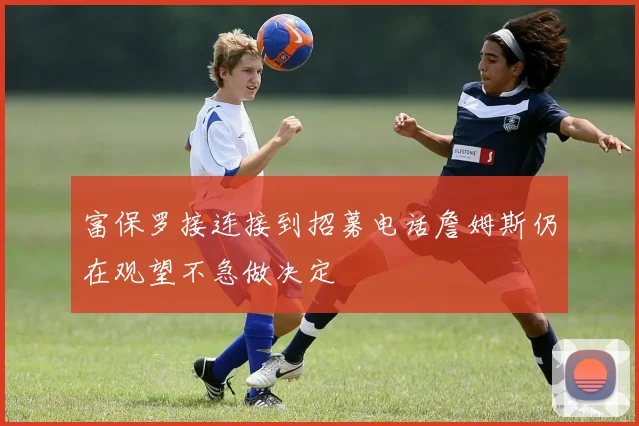 富保罗接连接到招募电话詹姆斯仍在观望不急做决定