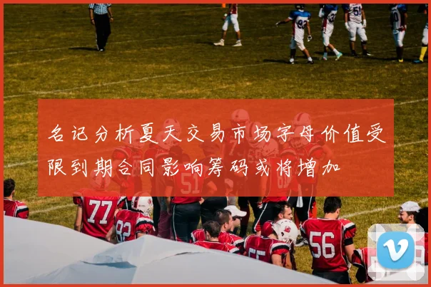 名记分析夏天交易市场字母价值受限到期合同影响筹码或将增加