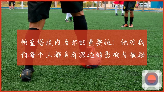 帕奎塔谈内马尔的重要性：他对我们每个人都具有深远的影响与激励