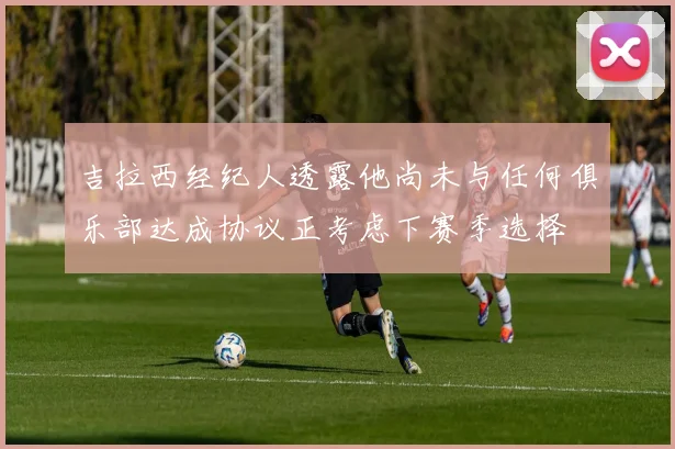 吉拉西经纪人透露他尚未与任何俱乐部达成协议正考虑下赛季选择