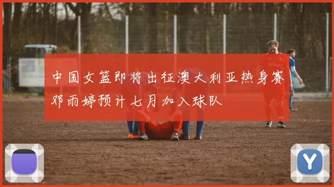 中国女篮即将出征澳大利亚热身赛邓雨婷预计七月加入球队
