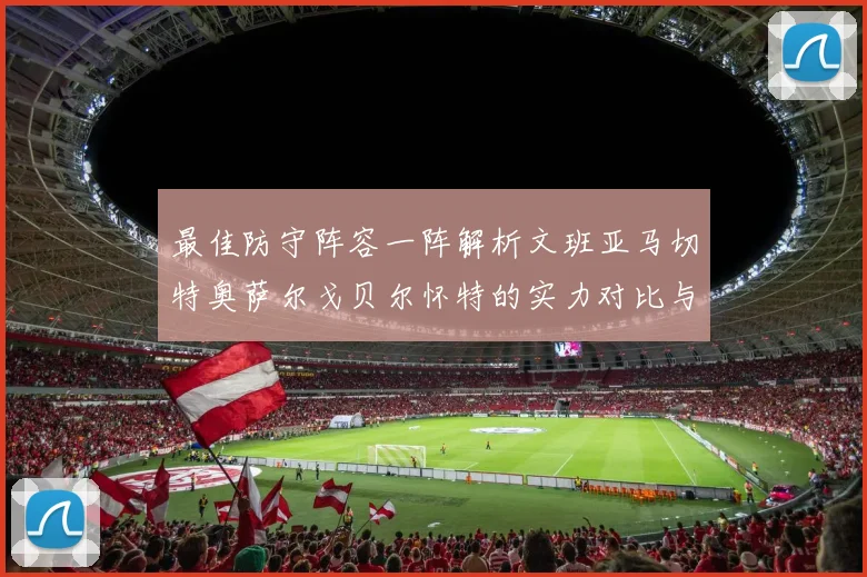 最佳防守阵容一阵解析文班亚马切特奥萨尔戈贝尔怀特的实力对比与展望