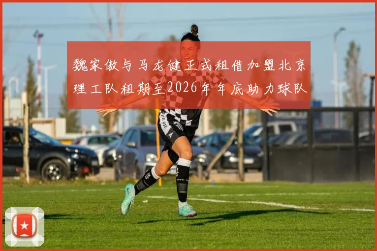 魏家傲与马龙健正式租借加盟北京理工队租期至2026年年底助力球队发展
