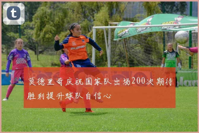 莫德里奇庆祝国家队出场200次期待胜利提升球队自信心