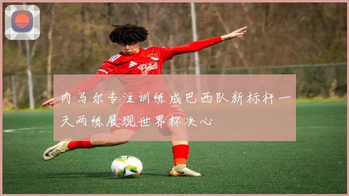 内马尔专注训练成巴西队新标杆一天两练展现世界杯决心